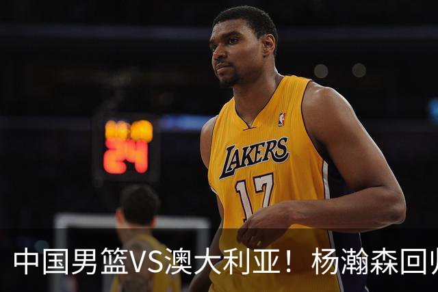 中国男篮VS澳大利亚！杨瀚森回归首秀，搭档王俊杰，CCTV5直播