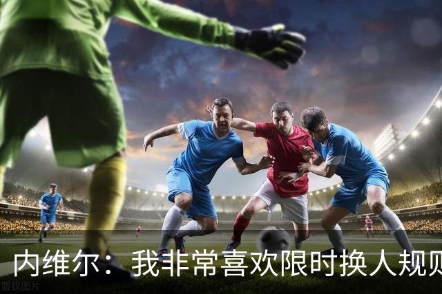 内维尔：我非常喜欢限时换人规则，因为看球员慢吞吞离场让人恼火